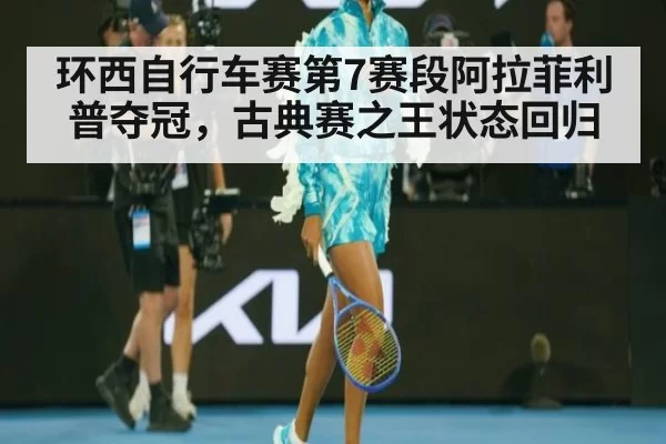 环西自行车赛第7赛段阿拉菲利普夺冠,古典赛之王状态回归