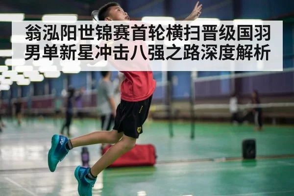 翁泓阳世锦赛首轮横扫晋级国羽男单新星冲击八强之路深度解析