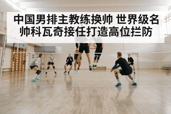 中国男排主教练换帅 世界级名帅科瓦奇接任打造高位拦防