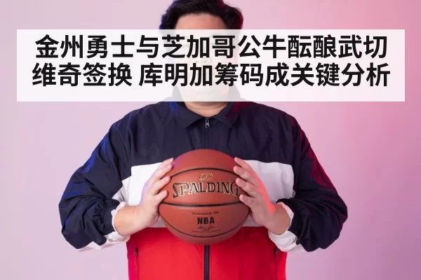 金州勇士与芝加哥公牛酝酿武切维奇签换 库明加筹码成关键分析