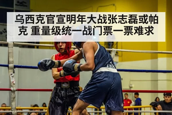 乌西克官宣明年大战张志磊或帕克 重量级统一战门票一票难求