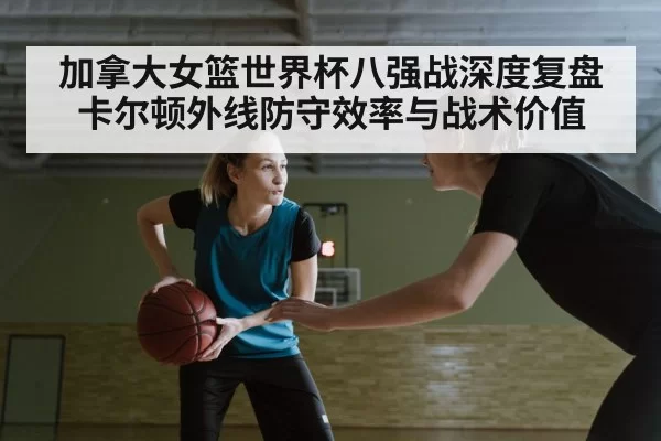 加拿大女篮世界杯八强战深度复盘 卡尔顿外线防守效率与战术价值 | MKSports